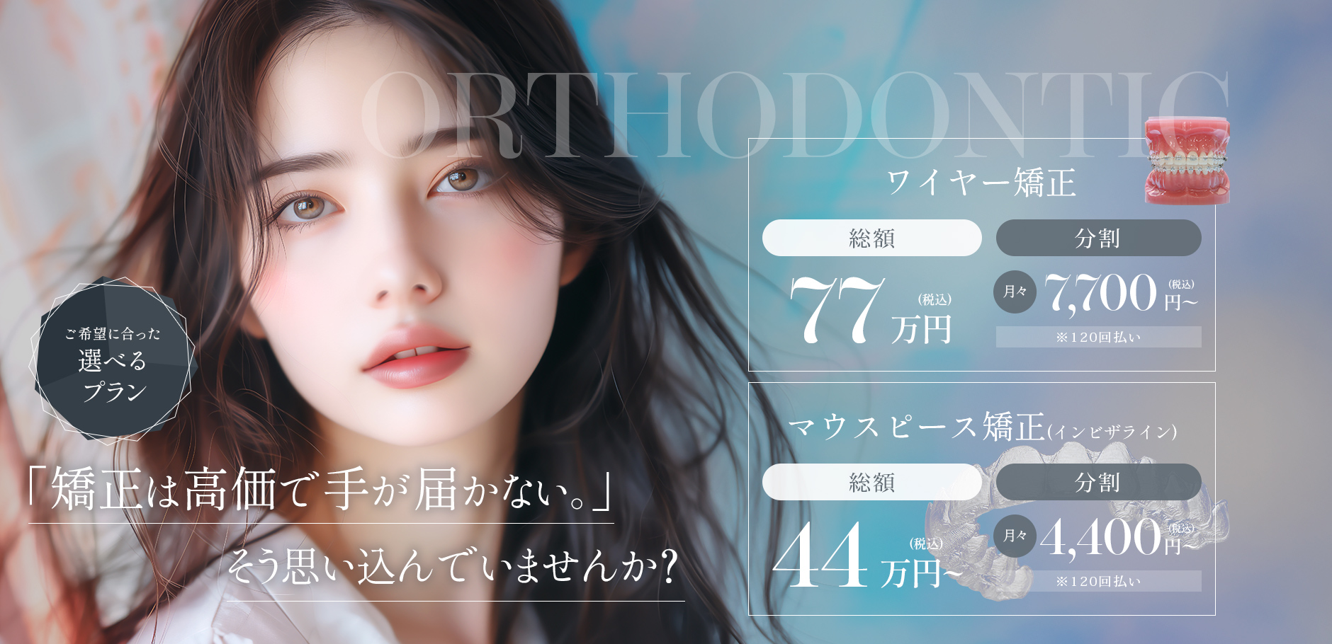トータルフィーで追加料金なし！「矯正は高価で手が届かない。」そう思い込んでいませんか？ ワイヤー矯正総額77万円(税込) マウスピース矯正(インビザライン)総額44万円〜(税込)